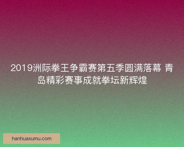 2019洲际拳王争霸赛第五季圆满落幕 青岛精彩赛事成就拳坛新辉煌