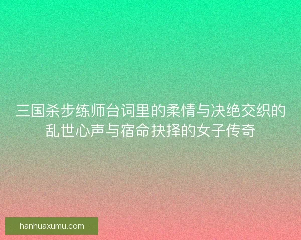三国杀步练师台词里的柔情与决绝交织的乱世心声与宿命抉择的女子传奇