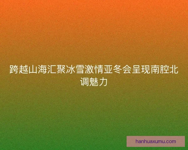 跨越山海汇聚冰雪激情亚冬会呈现南腔北调魅力