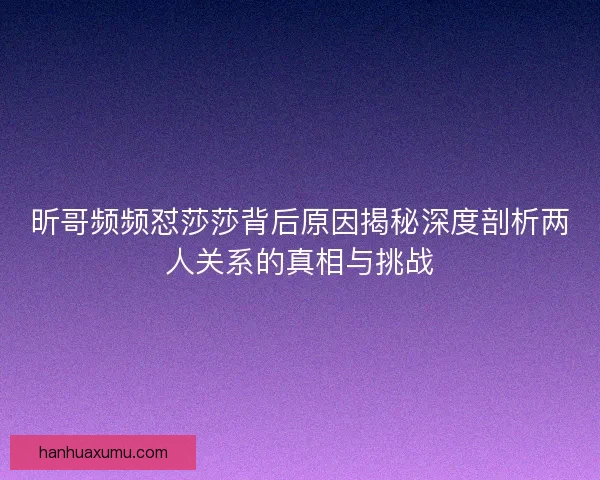 昕哥频频怼莎莎背后原因揭秘深度剖析两人关系的真相与挑战