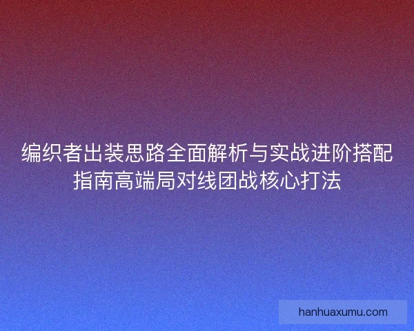编织者出装思路全面解析与实战进阶搭配指南高端局对线团战核心打法